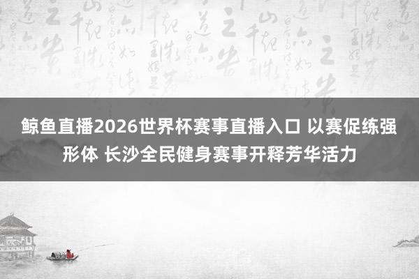 鲸鱼直播2026世界杯赛事直播入口 以赛促练强形体 长沙全民健身赛事开释芳华活力