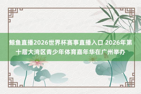 鲸鱼直播2026世界杯赛事直播入口 2026年第十届大湾区青少年体育嘉年华在广州举办