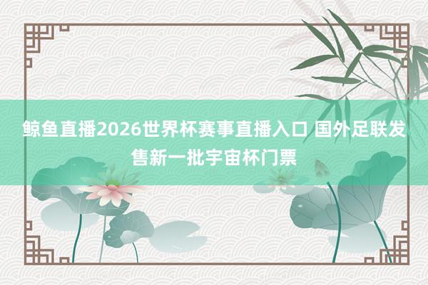鲸鱼直播2026世界杯赛事直播入口 国外足联发售新一批宇宙杯门票