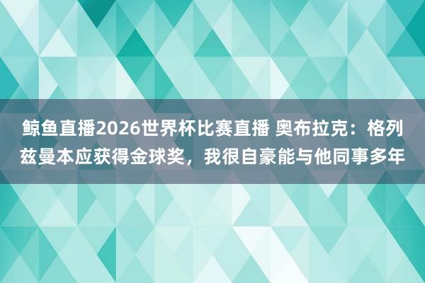 鲸鱼直播2026世界杯比赛直播 奥布拉克:格列兹曼本应获得金球奖,我很自豪能与他同事多年