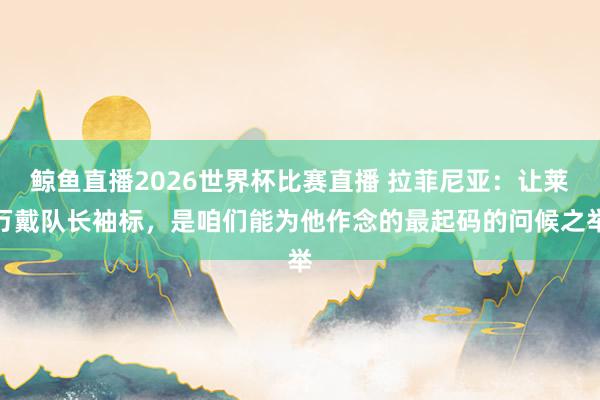 鲸鱼直播2026世界杯比赛直播 拉菲尼亚：让莱万戴队长袖标，是咱们能为他作念的最起码的问候之举
