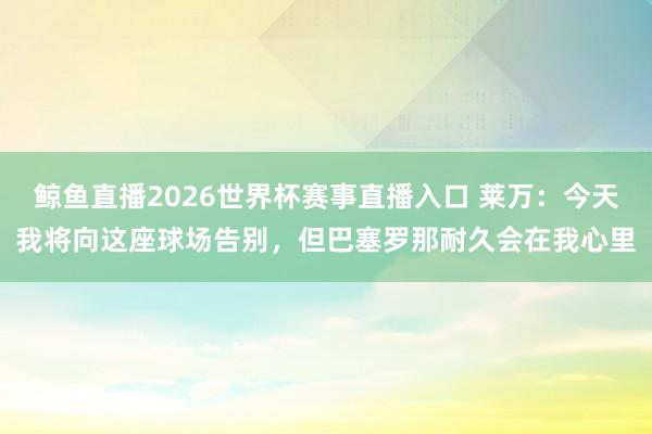 鲸鱼直播2026世界杯赛事直播入口 莱万：今天我将向这座球场告别，但巴塞罗那耐久会在我心里