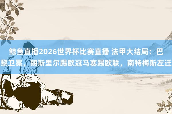 鲸鱼直播2026世界杯比赛直播 法甲大结局：巴黎卫冕，朗斯里尔踢欧冠马赛踢欧联，南特梅斯左迁