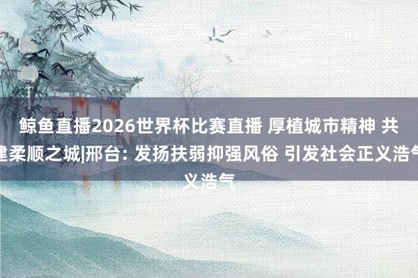 鲸鱼直播2026世界杯比赛直播 厚植城市精神 共建柔顺之城|邢台: 发扬扶弱抑强风俗 引发社会正义浩气