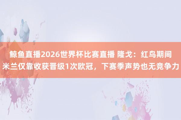 鲸鱼直播2026世界杯比赛直播 隆戈：红鸟期间米兰仅靠收获晋级1次欧冠，下赛季声势也无竞争力