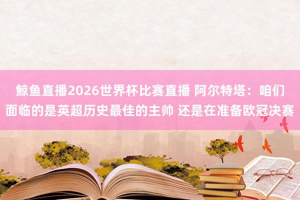 鲸鱼直播2026世界杯比赛直播 阿尔特塔：咱们面临的是英超历史最佳的主帅 还是在准备欧冠决赛