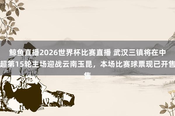 鲸鱼直播2026世界杯比赛直播 武汉三镇将在中超第15轮主场迎战云南玉昆，本场比赛球票现已开售