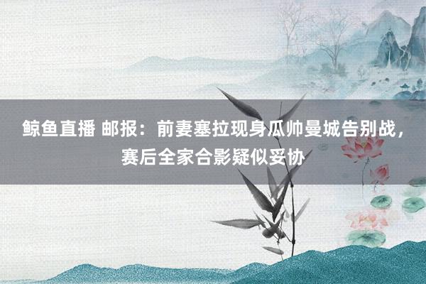 鲸鱼直播 邮报:前妻塞拉现身瓜帅曼城告别战,赛后全家合影疑似妥协