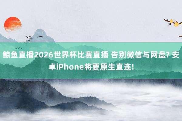 鲸鱼直播2026世界杯比赛直播 告别微信与网盘? 安卓iPhone将要原生直连!