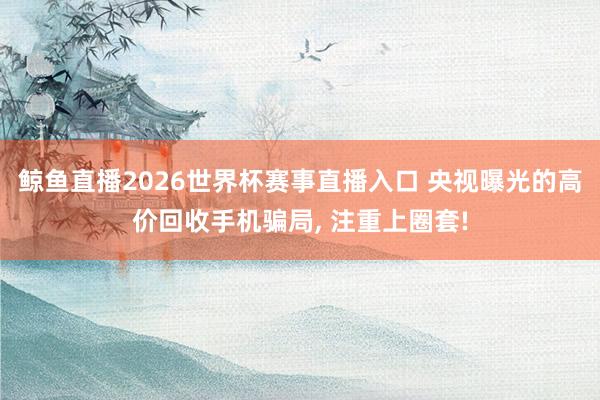 鲸鱼直播2026世界杯赛事直播入口 央视曝光的高价回收手机骗局, 注重上圈套!