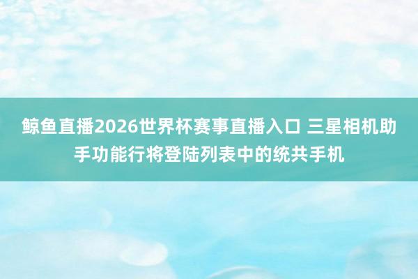 鲸鱼直播2026世界杯赛事直播入口 三星相机助手功能行将登陆列表中的统共手机