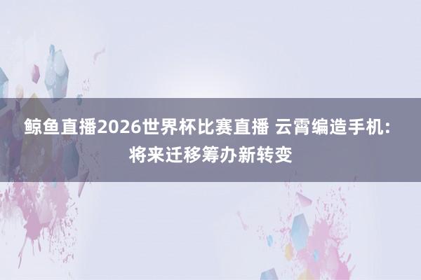 鲸鱼直播2026世界杯比赛直播 云霄编造手机: 将来迁移筹办新转变