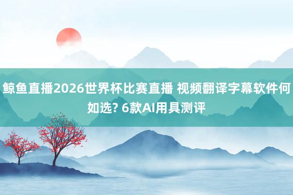 鲸鱼直播2026世界杯比赛直播 视频翻译字幕软件何如选? 6款AI用具测评