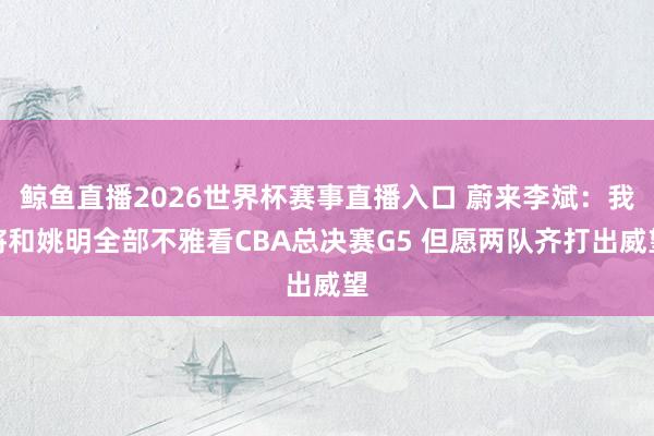 鲸鱼直播2026世界杯赛事直播入口 蔚来李斌:我将和姚明全部不雅看CBA总决赛G5 但愿两队齐打出威望