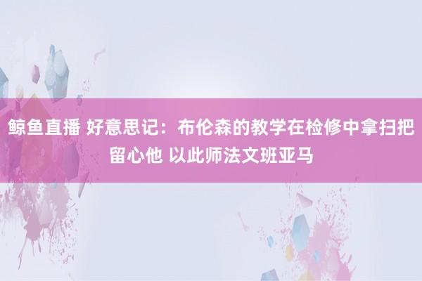 鲸鱼直播 好意思记：布伦森的教学在检修中拿扫把留心他 以此师法文班亚马