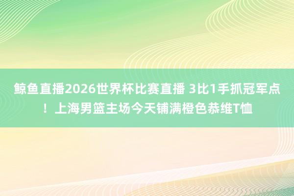 鲸鱼直播2026世界杯比赛直播 3比1手抓冠军点！上海男篮主场今天铺满橙色恭维T恤