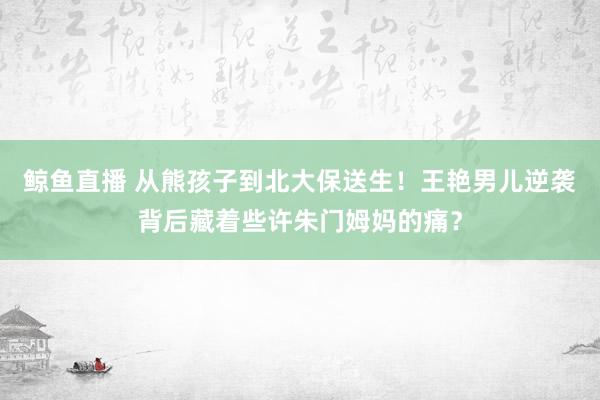 鲸鱼直播 从熊孩子到北大保送生！王艳男儿逆袭背后藏着些许朱门姆妈的痛？