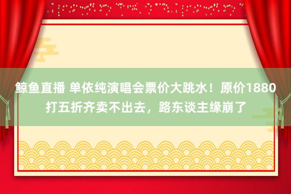 鲸鱼直播 单依纯演唱会票价大跳水!原价1880打五折齐卖不出去,路东谈主缘崩了