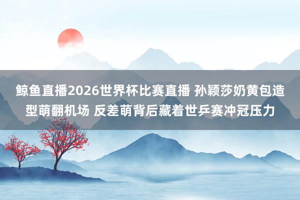 鲸鱼直播2026世界杯比赛直播 孙颖莎奶黄包造型萌翻机场 反差萌背后藏着世乒赛冲冠压力