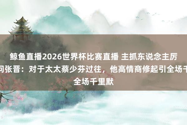 鲸鱼直播2026世界杯比赛直播 主抓东说念主厉害提问张晋：对于太太蔡少芬过往，他高情商修起引全场千里默