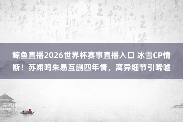 鲸鱼直播2026世界杯赛事直播入口 冰雪CP情断!苏翊鸣朱易互删四年情,离异细节引唏嘘