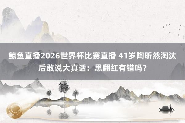 鲸鱼直播2026世界杯比赛直播 41岁陶昕然淘汰后敢说大真话：思翻红有错吗？