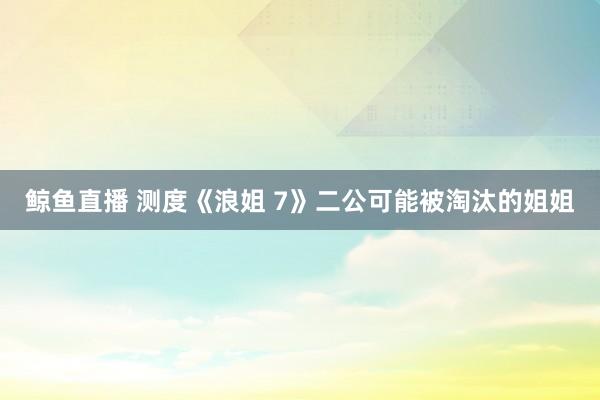 鲸鱼直播 测度《浪姐 7》二公可能被淘汰的姐姐