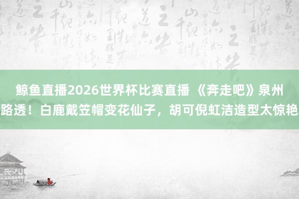 鲸鱼直播2026世界杯比赛直播 《奔走吧》泉州路透！白鹿戴笠帽变花仙子，胡可倪虹洁造型太惊艳