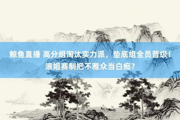 鲸鱼直播 高分组淘汰实力派,垫底组全员晋级!浪姐赛制把不雅众当白痴?