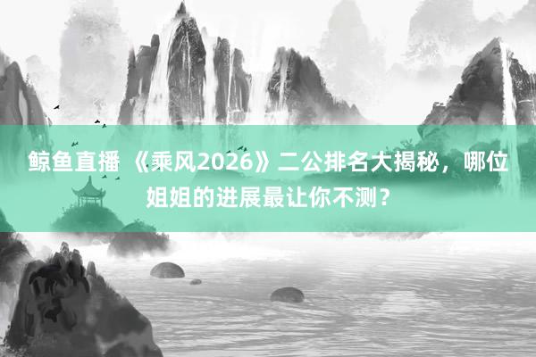 鲸鱼直播 《乘风2026》二公排名大揭秘,哪位姐姐的进展最让你不测?