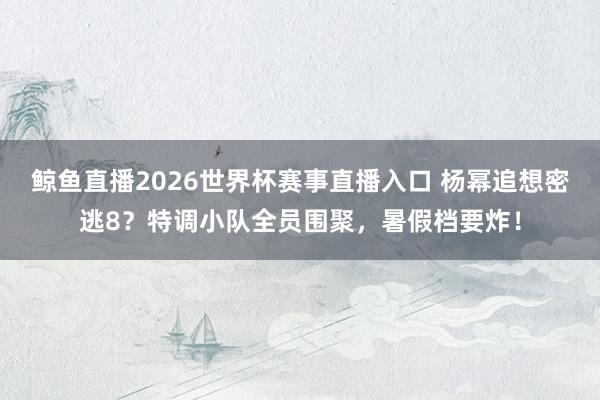 鲸鱼直播2026世界杯赛事直播入口 杨幂追想密逃8?特调小队全员围聚,暑假档要炸!