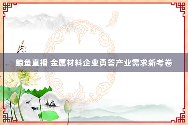 鲸鱼直播 金属材料企业勇答产业需求新考卷