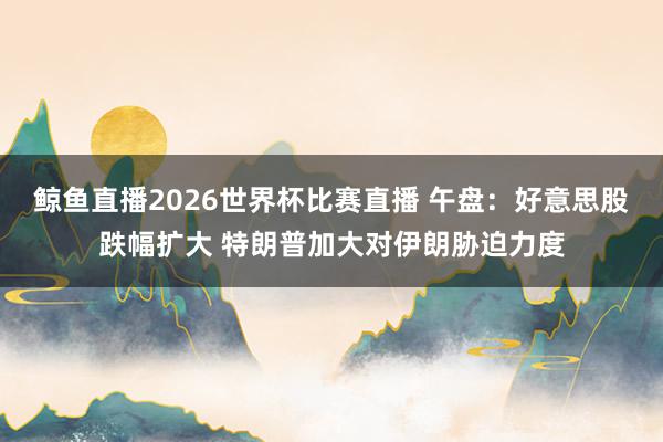鲸鱼直播2026世界杯比赛直播 午盘：好意思股跌幅扩大 特朗普加大对伊朗胁迫力度