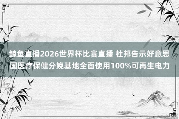 鲸鱼直播2026世界杯比赛直播 杜邦告示好意思国医疗保健分娩基地全面使用100%可再生电力