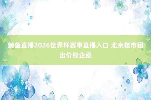 鲸鱼直播2026世界杯赛事直播入口 北京楼市租出价钱企稳