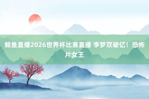 鲸鱼直播2026世界杯比赛直播 李梦双破亿！恐怖片女王
