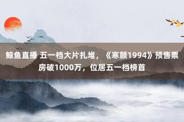 鲸鱼直播 五一档大片扎堆，《寒颤1994》预售票房破1000万，位居五一档榜首