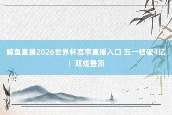 鲸鱼直播2026世界杯赛事直播入口 五一档破4亿!双雄登顶