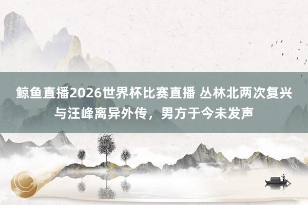 鲸鱼直播2026世界杯比赛直播 丛林北两次复兴与汪峰离异外传，男方于今未发声