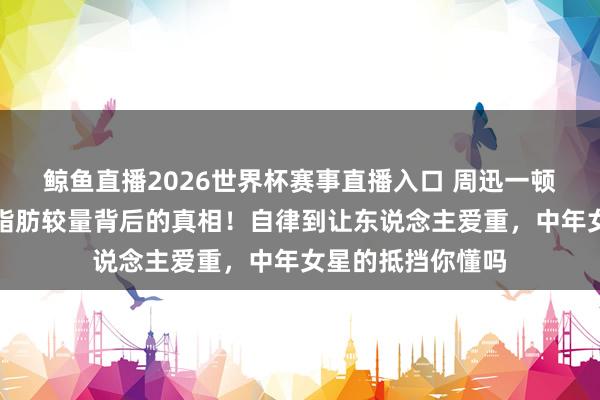 鲸鱼直播2026世界杯赛事直播入口 周迅一顿饭吃一小时，和脂肪较量背后的真相！自律到让东说念主爱重，中年女星的抵挡你懂吗