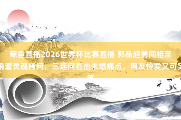 鲸鱼直播2026世界杯比赛直播 郭品超勇闯相亲角遭灵魂拷问，三连问直击未婚痛点，网友怜爱又可笑
