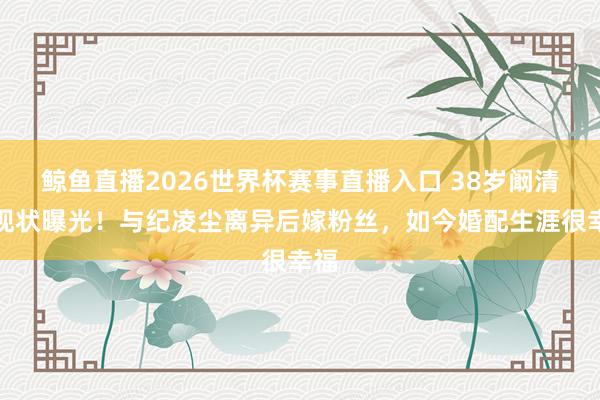 鲸鱼直播2026世界杯赛事直播入口 38岁阚清子现状曝光!与纪凌尘离异后嫁粉丝,如今婚配生涯很幸福