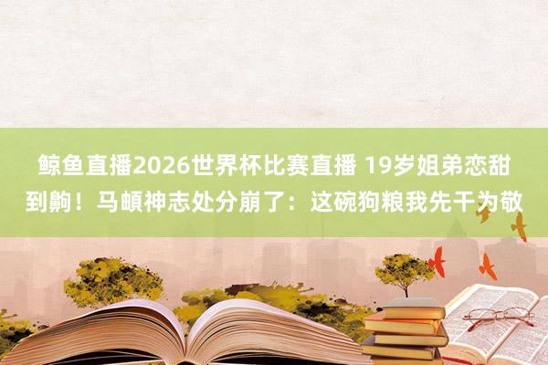 鲸鱼直播2026世界杯比赛直播 19岁姐弟恋甜到齁！马頔神志处分崩了：这碗狗粮我先干为敬