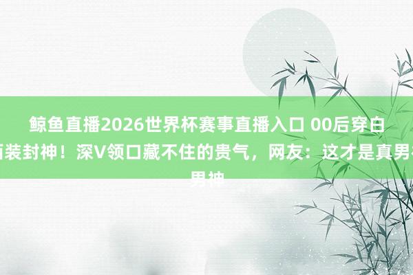 鲸鱼直播2026世界杯赛事直播入口 00后穿白西装封神！深V领口藏不住的贵气，网友：这才是真男神