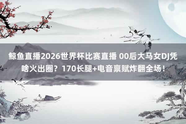鲸鱼直播2026世界杯比赛直播 00后大马女DJ凭啥火出圈？170长腿+电音禀赋炸翻全场！