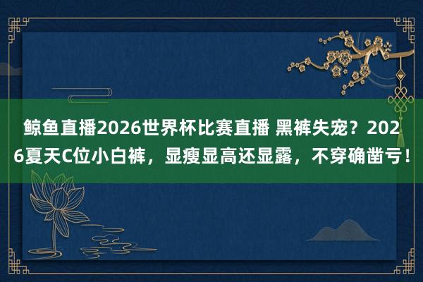 鲸鱼直播2026世界杯比赛直播 黑裤失宠？2026夏天C位小白裤，显瘦显高还显露，不穿确凿亏！