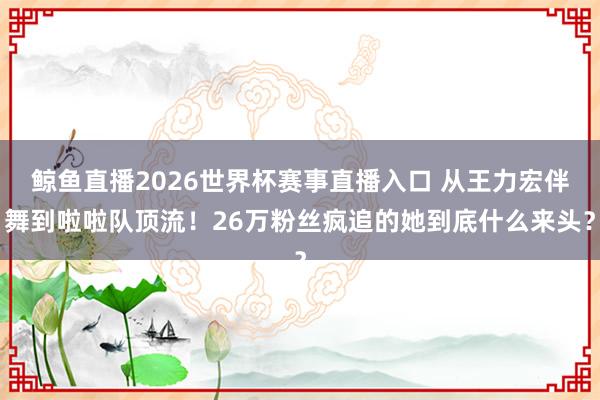 鲸鱼直播2026世界杯赛事直播入口 从王力宏伴舞到啦啦队顶流！26万粉丝疯追的她到底什么来头？
