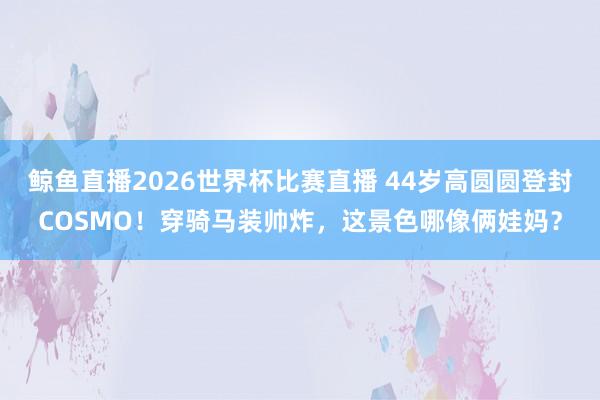鲸鱼直播2026世界杯比赛直播 44岁高圆圆登封COSMO！穿骑马装帅炸，这景色哪像俩娃妈？