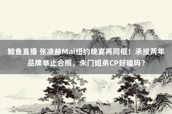 鲸鱼直播 张凌赫Mai纽约晚宴再同框！承接两年品牌举止合照，朱门姐弟CP好嗑吗？