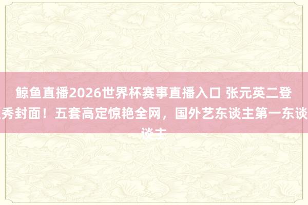 鲸鱼直播2026世界杯赛事直播入口 张元英二登红秀封面！五套高定惊艳全网，国外艺东谈主第一东谈主